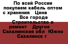 По всей России покупаем кабель оптом с хранения › Цена ­ 1 000 - Все города Строительство и ремонт » Другое   . Сахалинская обл.,Южно-Сахалинск г.